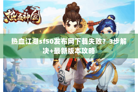 热血江湖sf50发布网下载失败？3步解决+最新版本攻略