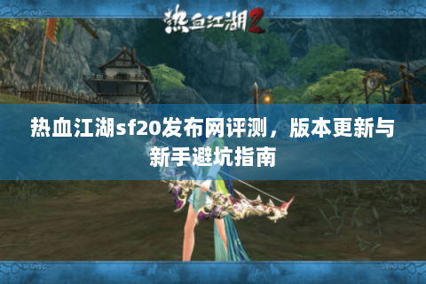 热血江湖sf20发布网评测，版本更新与新手避坑指南