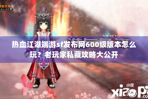 热血江湖端游sf发布网600级版本怎么玩？老玩家私藏攻略大公开