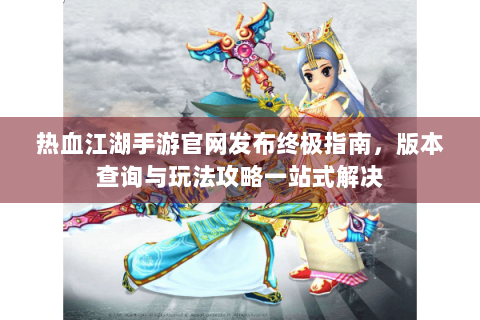 热血江湖手游官网发布终极指南，版本查询与玩法攻略一站式解决