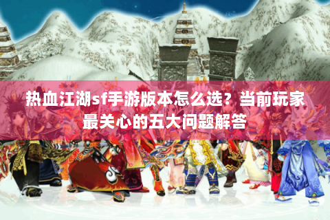 热血江湖sf手游版本怎么选？当前玩家最关心的五大问题解答