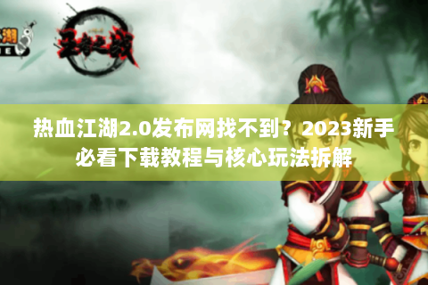 热血江湖2.0发布网找不到？2023新手必看下载教程与核心玩法拆解