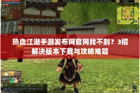 热血江湖手游发布网官网找不到？3招解决版本下载与攻略难题