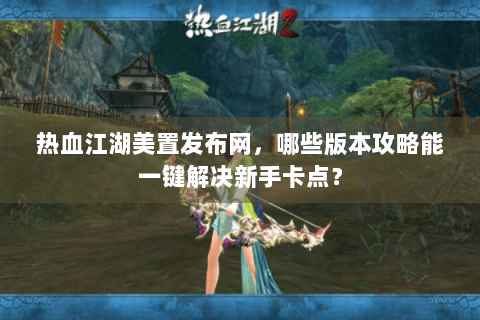 热血江湖美置发布网，哪些版本攻略能一键解决新手卡点？