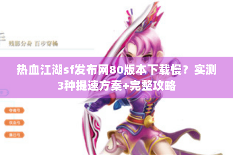 热血江湖sf发布网80版本下载慢？实测3种提速方案+完整攻略