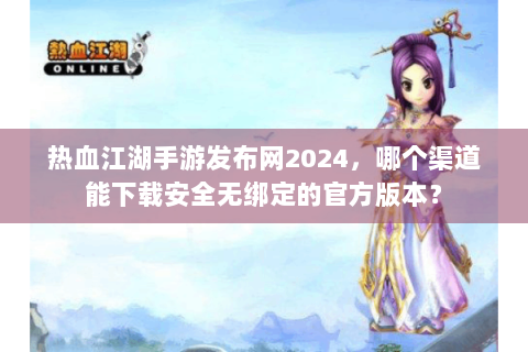 热血江湖手游发布网2024，哪个渠道能下载安全无绑定的官方版本？