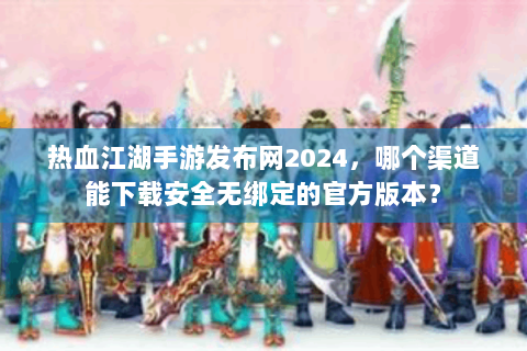 热血江湖手游发布网2024，哪个渠道能下载安全无绑定的官方版本？
