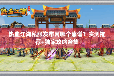 热血江湖私服发布网哪个靠谱？实测推荐+独家攻略合集