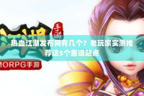 热血江湖发布网有几个？老玩家实测推荐这5个靠谱站点