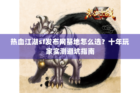 热血江湖sf发布网基地怎么选？十年玩家实测避坑指南