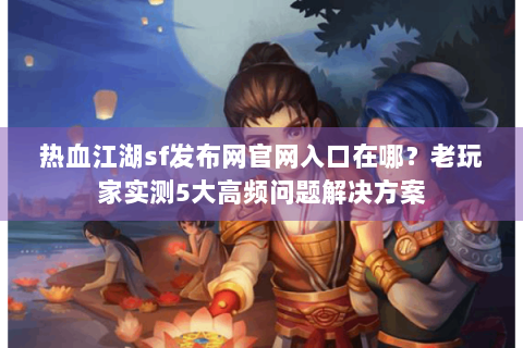 热血江湖sf发布网官网入口在哪？老玩家实测5大高频问题解决方案