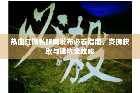 热血江湖私服网发布必看指南，资源获取与避坑全攻略