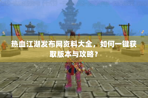 热血江湖发布网资料大全，如何一键获取版本与攻略？