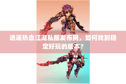 逍遥热血江湖私服发布网，如何找到稳定好玩的版本？