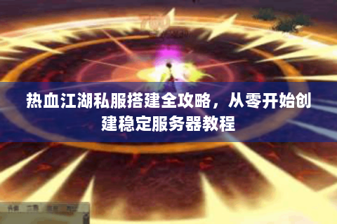 热血江湖私服搭建全攻略，从零开始创建稳定服务器教程