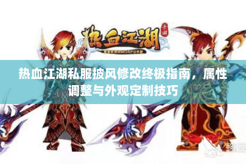 热血江湖私服披风修改终极指南，属性调整与外观定制技巧