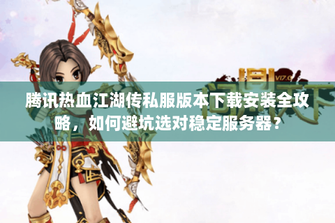 腾讯热血江湖传私服版本下载安装全攻略，如何避坑选对稳定服务器？