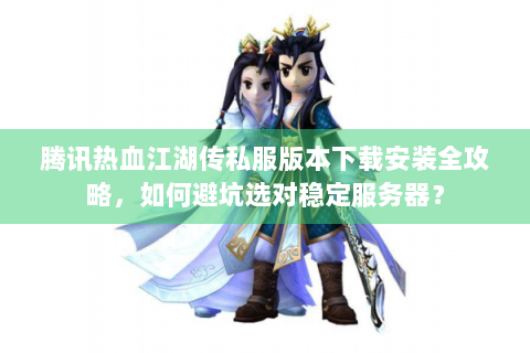 腾讯热血江湖传私服版本下载安装全攻略，如何避坑选对稳定服务器？