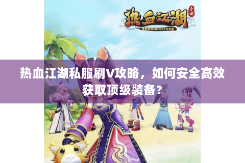热血江湖私服刷V攻略，如何安全高效获取顶级装备？