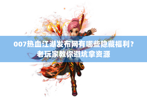 007热血江湖发布网有哪些隐藏福利？老玩家教你避坑拿资源