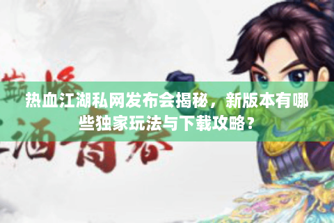 热血江湖私网发布会揭秘，新版本有哪些独家玩法与下载攻略？