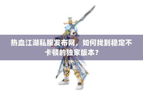 热血江湖私服发布网，如何找到稳定不卡顿的独家版本？