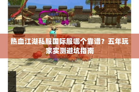 热血江湖私服国际服哪个靠谱？五年玩家实测避坑指南