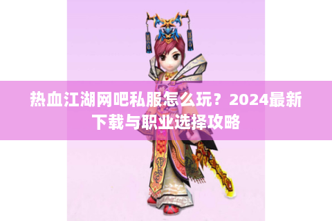 热血江湖网吧私服怎么玩？2024最新下载与职业选择攻略