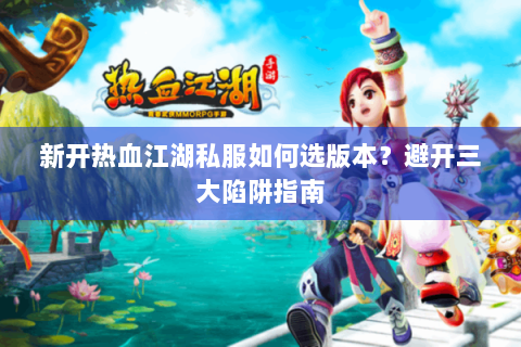新开热血江湖私服如何选版本？避开三大陷阱指南