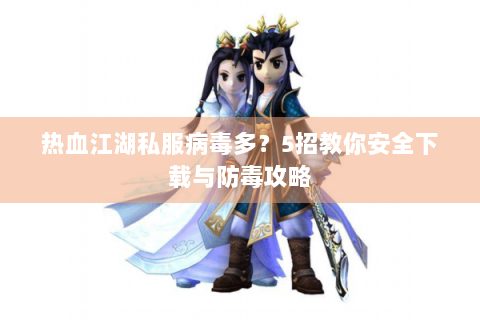 热血江湖私服病毒多？5招教你安全下载与防毒攻略