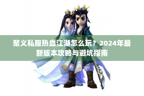 聚义私服热血江湖怎么玩？2024年最新版本攻略与避坑指南