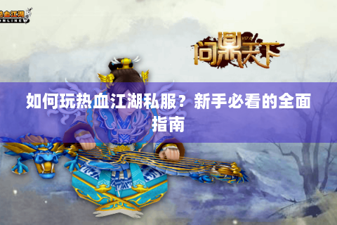 如何玩热血江湖私服？新手必看的全面指南