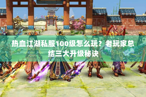 热血江湖私服100级怎么玩？老玩家总结三大升级秘诀