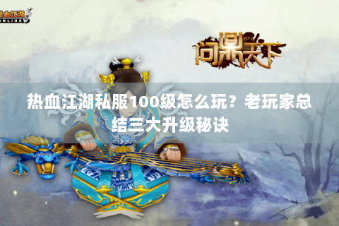 热血江湖私服100级怎么玩？老玩家总结三大升级秘诀