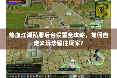 热血江湖私服后台设置全攻略，如何自定义玩法留住玩家？