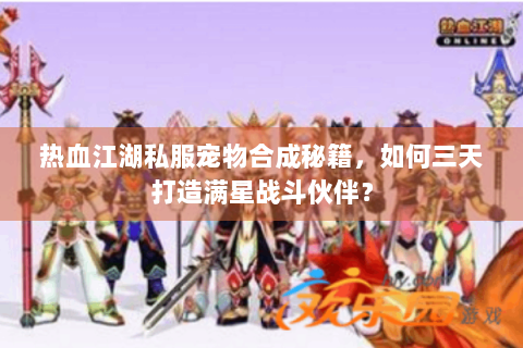 热血江湖私服宠物合成秘籍，如何三天打造满星战斗伙伴？