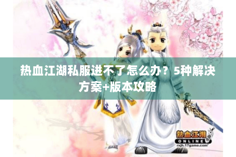 热血江湖私服进不了怎么办？5种解决方案+版本攻略
