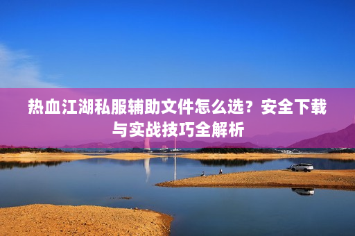 热血江湖私服辅助文件怎么选？安全下载与实战技巧全解析