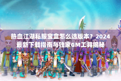 热血江湖私服宝盒怎么选版本？2024最新下载指南与独家GM工具揭秘