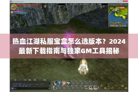热血江湖私服宝盒怎么选版本？2024最新下载指南与独家GM工具揭秘