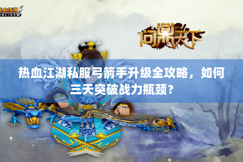 热血江湖私服弓箭手升级全攻略，如何三天突破战力瓶颈？
