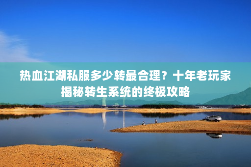 热血江湖私服多少转最合理？十年老玩家揭秘转生系统的终极攻略