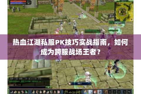 热血江湖私服PK技巧实战指南，如何成为跨服战场王者？