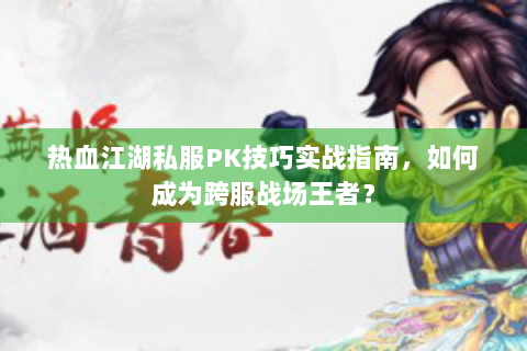 热血江湖私服PK技巧实战指南，如何成为跨服战场王者？