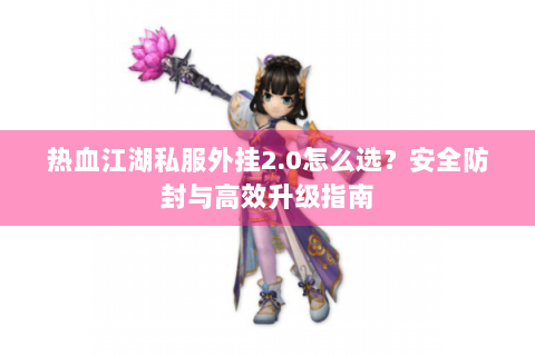 热血江湖私服外挂2.0怎么选？安全防封与高效升级指南