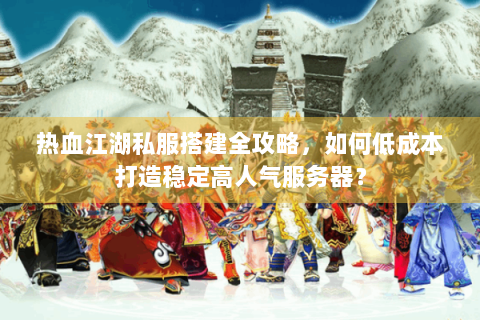 热血江湖私服搭建全攻略，如何低成本打造稳定高人气服务器？