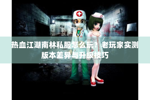 热血江湖南林私服怎么玩？老玩家实测版本差异与升级技巧