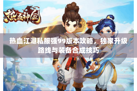 热血江湖私服强99版本攻略，独家升级路线与装备合成技巧