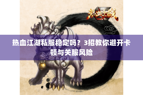 热血江湖私服稳定吗？3招教你避开卡顿与关服风险