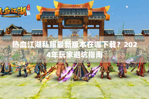 热血江湖私服最新版本在哪下载？2024年玩家避坑指南